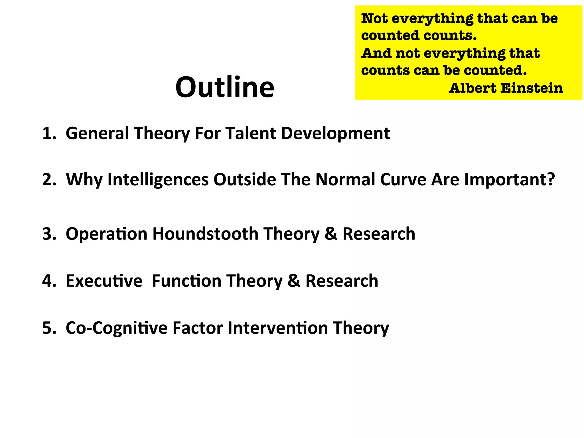 1.
General
Theory
For
Talent
Development
2.
Why
Intelligences
Outside
The
Normal
Curve
Are
Important?
3.
Opera:on
Houndstooth
Theory
&
Research
4.
Execu:ve
Func:on
Theory
&
Research
5.
Co-‐Cogni:ve
Factor
Interven:on
Theory
Outline
Not everything that can be
counted counts.
And not everything that
counts can be counted.
Albert Einstein