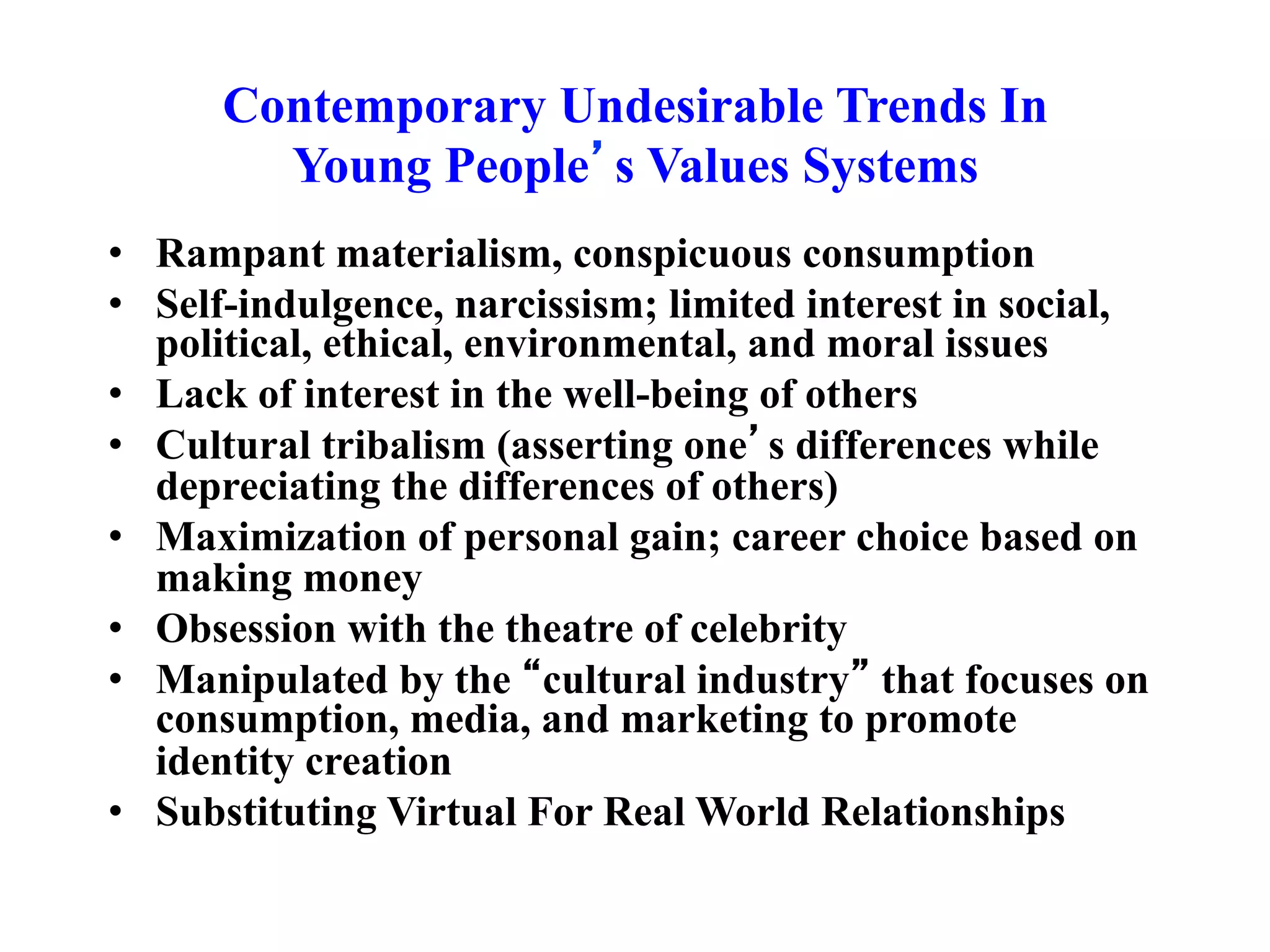 Contemporary Undesirable Trends In
Young People’s Values Systems
• Rampant materialism, conspicuous consumption
• Self-indulgence, narcissism; limited interest in social,
political, ethical, environmental, and moral issues
• Lack of interest in the well-being of others
• Cultural tribalism (asserting one’s differences while
depreciating the differences of others)
• Maximization of personal gain; career choice based on
making money
• Obsession with the theatre of celebrity
• Manipulated by the “cultural industry” that focuses on
consumption, media, and marketing to promote
identity creation
• Substituting Virtual For Real World Relationships