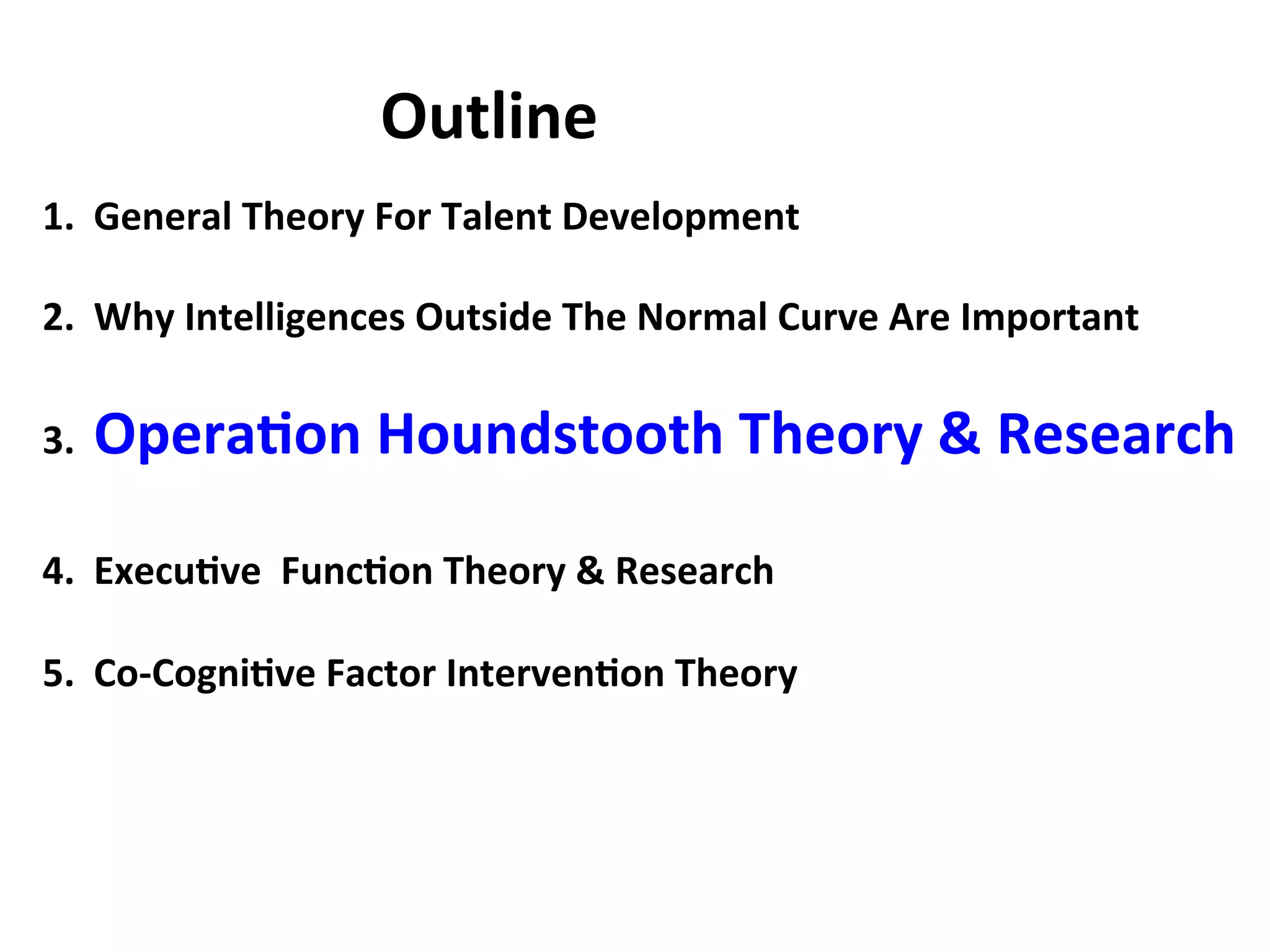 1.
General
Theory
For
Talent
Development
2.
Why
Intelligences
Outside
The
Normal
Curve
Are
Important
3.
Opera:on
Houndstooth
Theory
&
Research
4.
Execu:ve
Func:on
Theory
&
Research
5.
Co-‐Cogni:ve
Factor
Interven:on
Theory
Outline