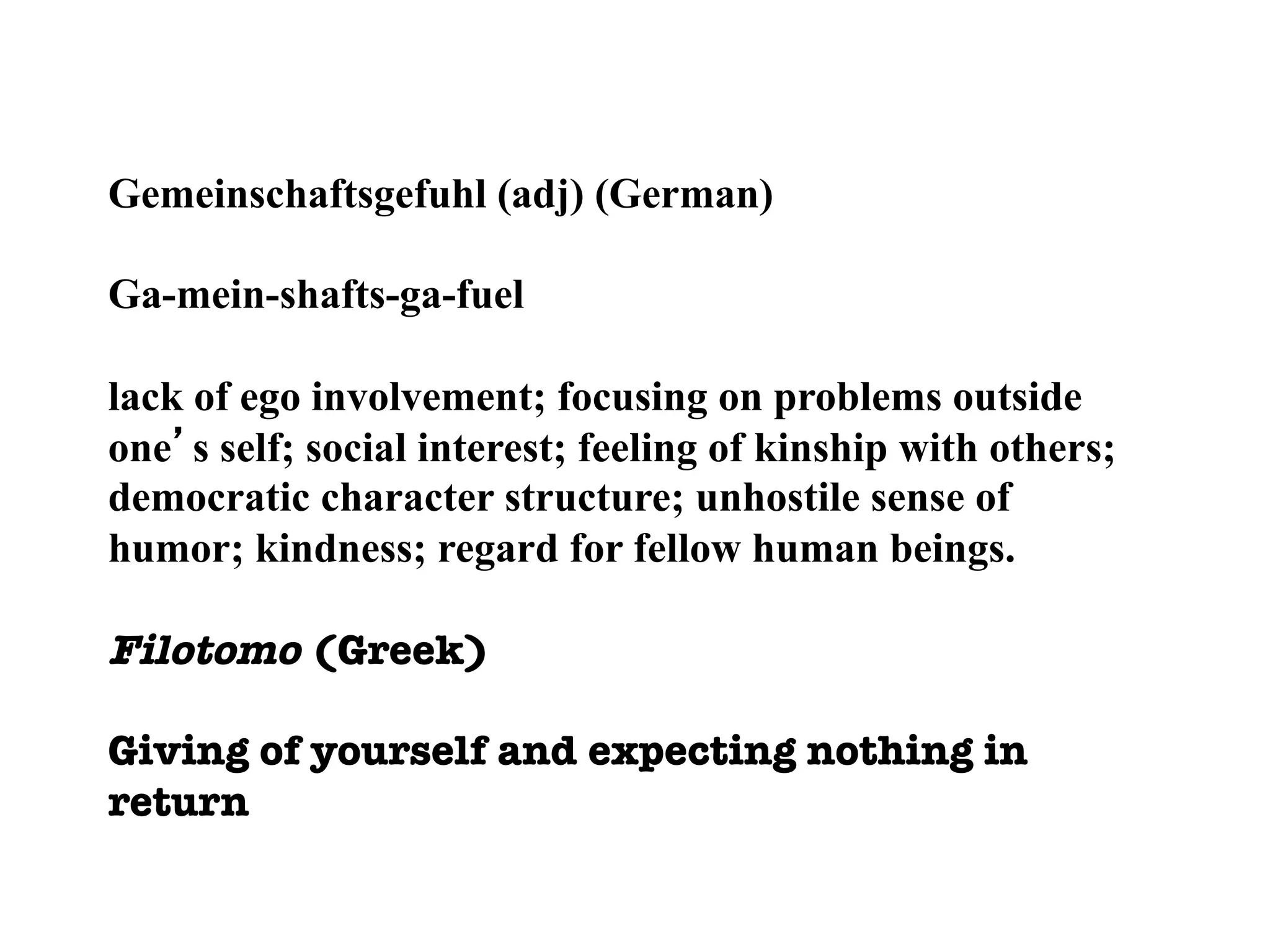 Gemeinschaftsgefuhl (adj) (German)
Ga-mein-shafts-ga-fuel
lack of ego involvement; focusing on problems outside
one’s self; social interest; feeling of kinship with others;
democratic character structure; unhostile sense of
humor; kindness; regard for fellow human beings.
Filotomo (Greek)
Giving of yourself and expecting nothing in
return
