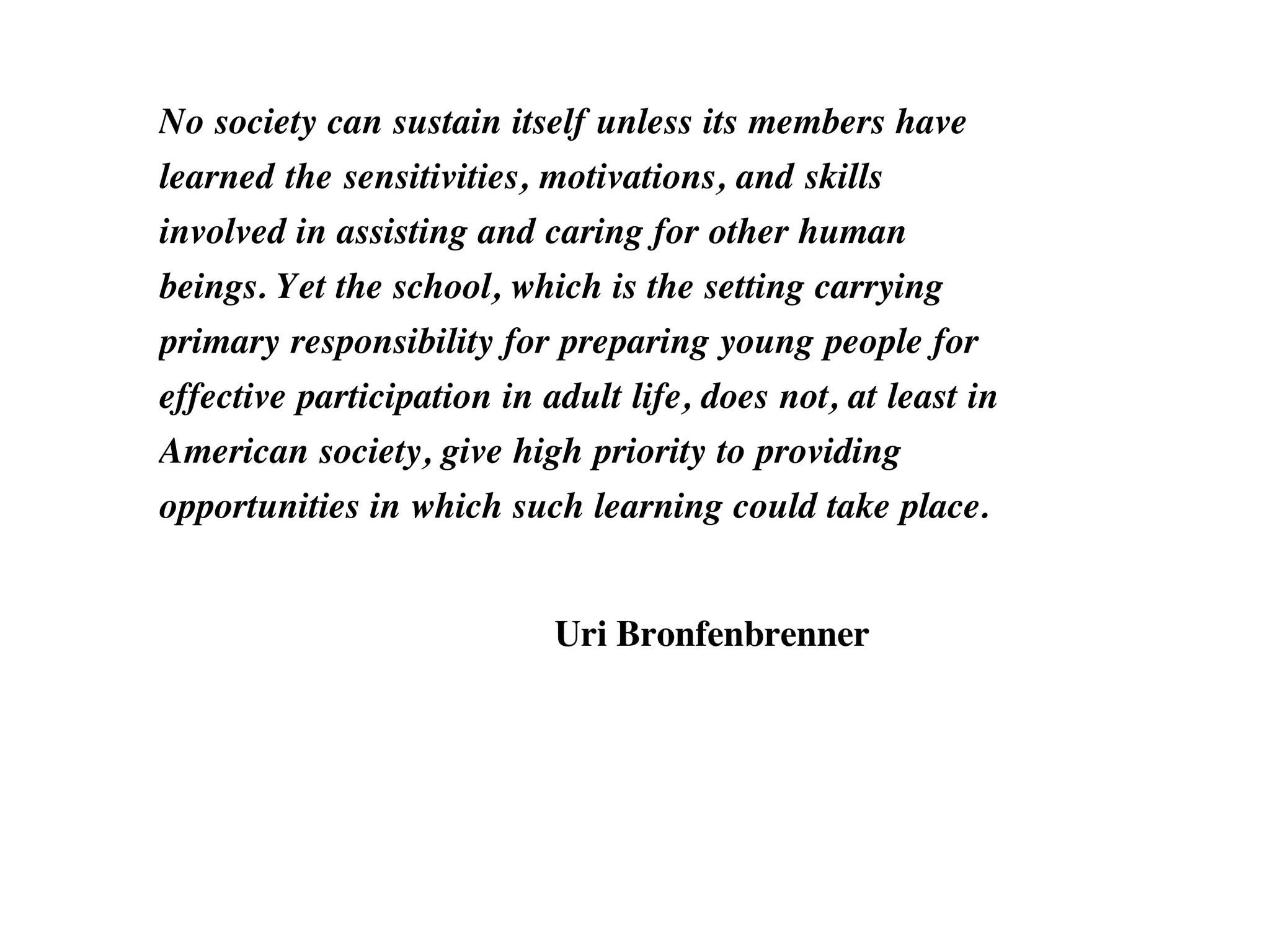 No society can sustain itself unless its members have
learned the sensitivities, motivations, and skills
involved in assisting and caring for other human
beings. Yet the school, which is the setting carrying
primary responsibility for preparing young people for
effective participation in adult life, does not, at least in
American society, give high priority to providing
opportunities in which such learning could take place.
Uri Bronfenbrenner