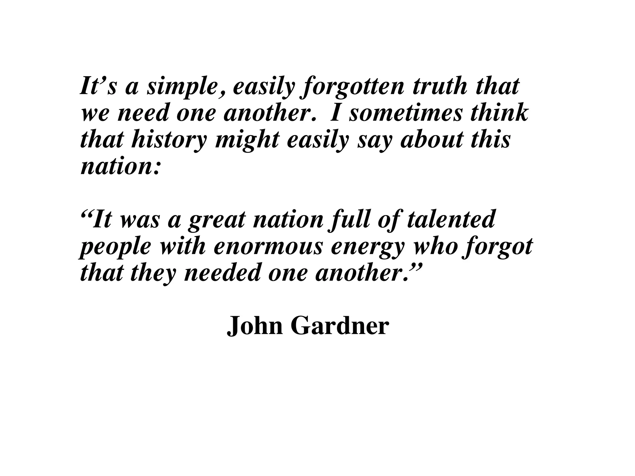It’s a simple, easily forgotten truth that
we need one another. I sometimes think
that history might easily say about this
nation:
“It was a great nation full of talented
people with enormous energy who forgot
that they needed one another.”
John Gardner