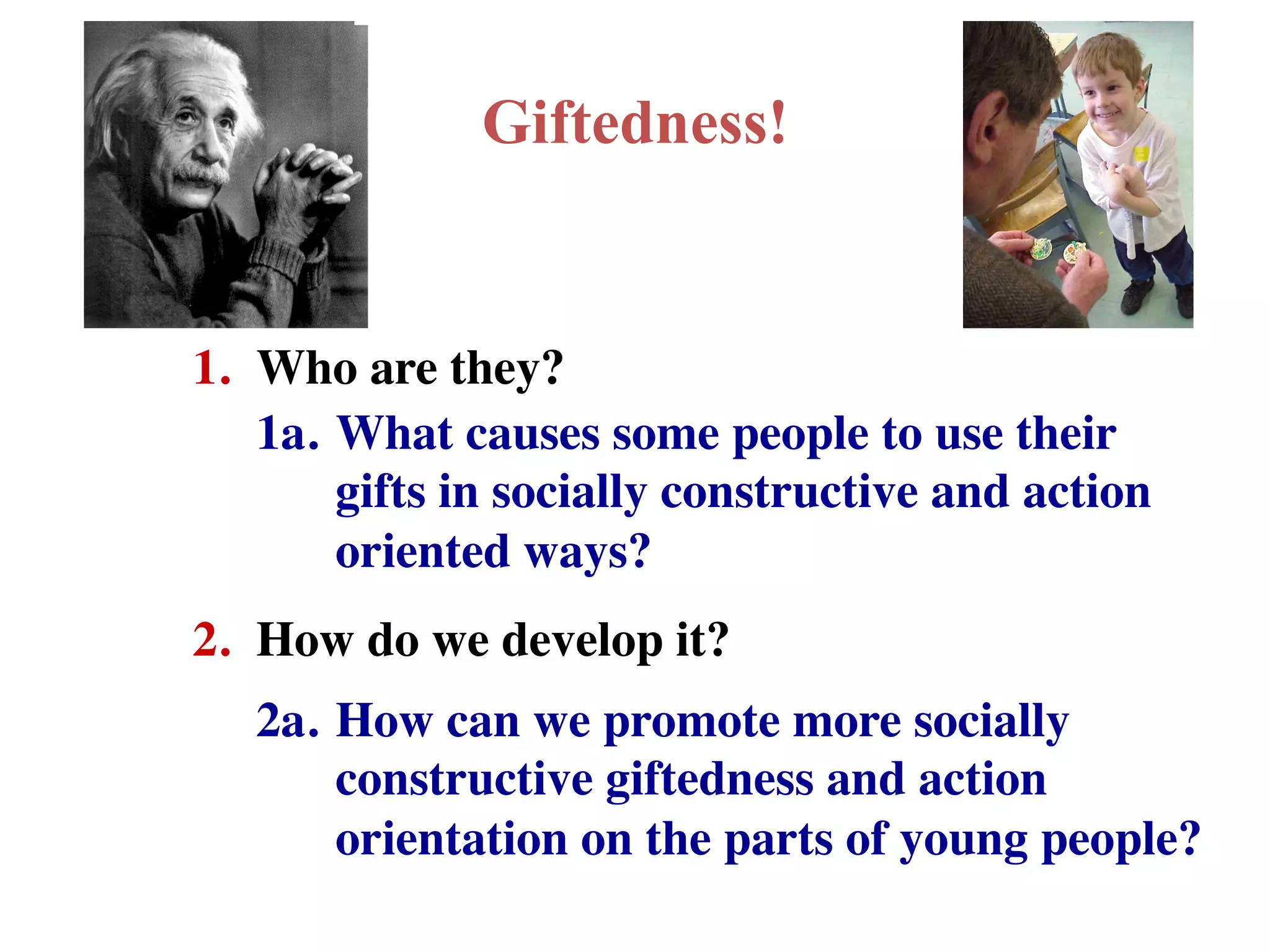 Giftedness!
1.
Who are they?
1a.
What causes some people to use their
gifts in socially constructive and action
oriented ways?
2.
How do we develop it?
2a.
How can we promote more socially
constructive giftedness and action
orientation on the parts of young people?