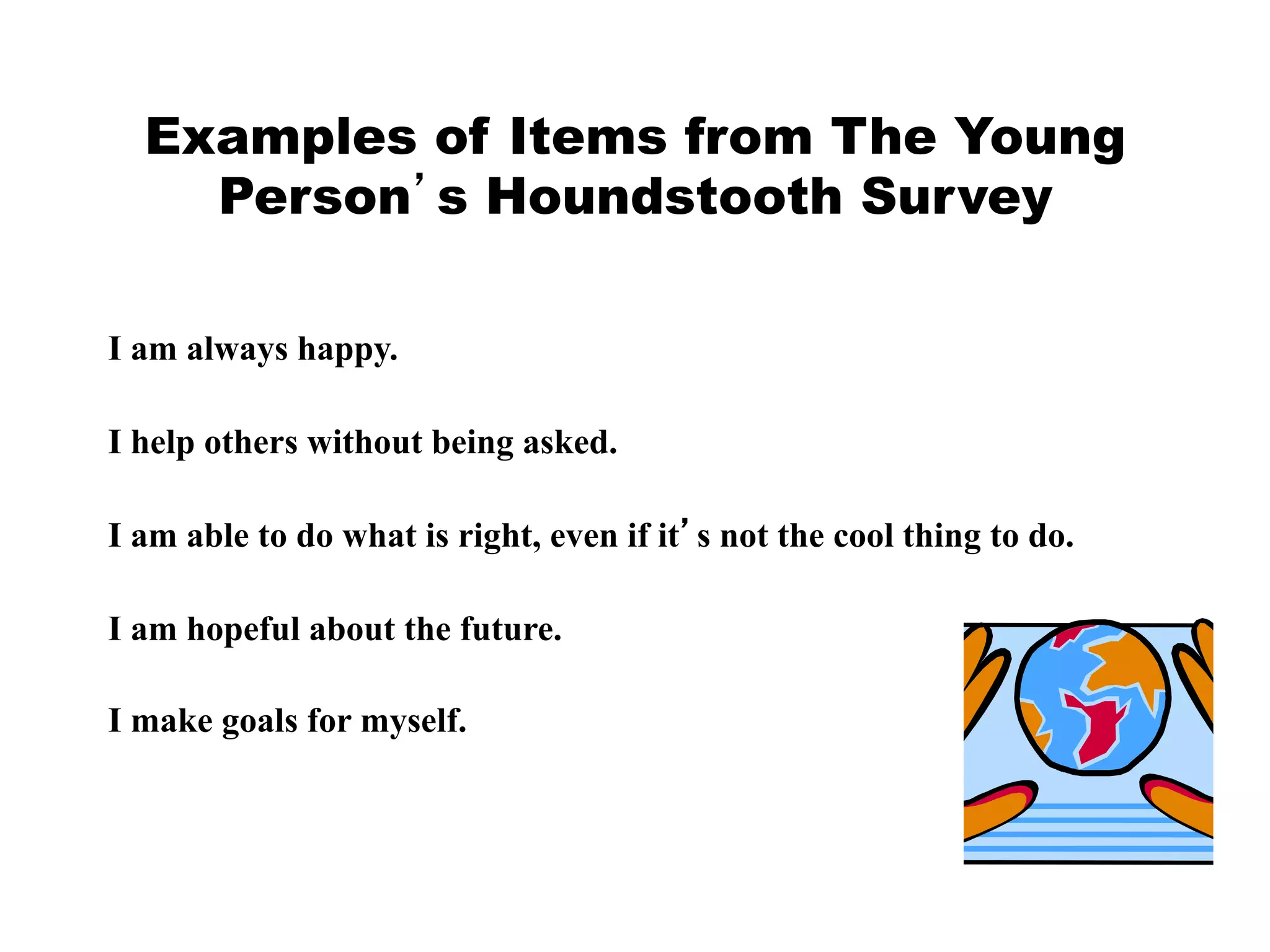 Examples of Items from The Young
Person’s Houndstooth Survey
I am always happy.
I help others without being asked.
I am able to do what is right, even if it’s not the cool thing to do.
I am hopeful about the future.
I make goals for myself.