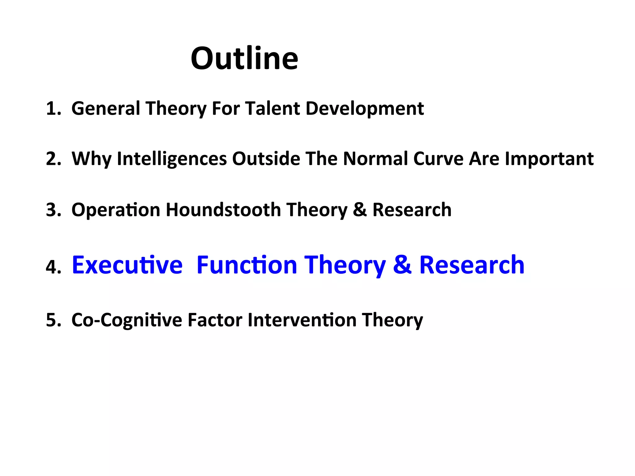 1.
General
Theory
For
Talent
Development
2.
Why
Intelligences
Outside
The
Normal
Curve
Are
Important
3.
Opera:on
Houndstooth
Theory
&
Research
4.
Execu:ve
Func:on
Theory
&
Research
5.
Co-‐Cogni:ve
Factor
Interven:on
Theory
Outline