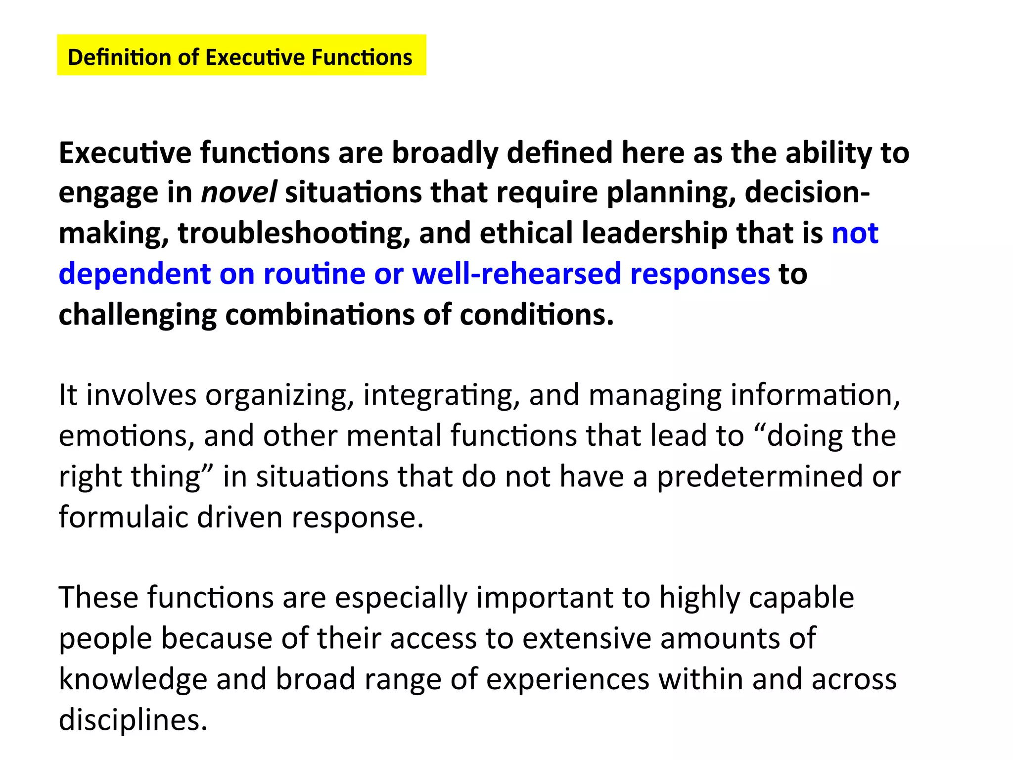 Execu:ve
func:ons
are
broadly
defined
here
as
the
ability
to
engage
in
novel
situa:ons
that
require
planning,
decision-‐
making,
troubleshoo:ng,
and
ethical
leadership
that
is
not
dependent
on
rou:ne
or
well-‐rehearsed
responses
to
challenging
combina:ons
of
condi:ons.
It
involves
organizing,
integra6ng,
and
managing
informa6on,
emo6ons,
and
other
mental
func6ons
that
lead
to
“doing
the
right
thing”
in
situa6ons
that
do
not
have
a
predetermined
or
formulaic
driven
response.
These
func6ons
are
especially
important
to
highly
capable
people
because
of
their
access
to
extensive
amounts
of
knowledge
and
broad
range
of
experiences
within
and
across
disciplines.
Defini:on
of
Execu:ve
Func:ons