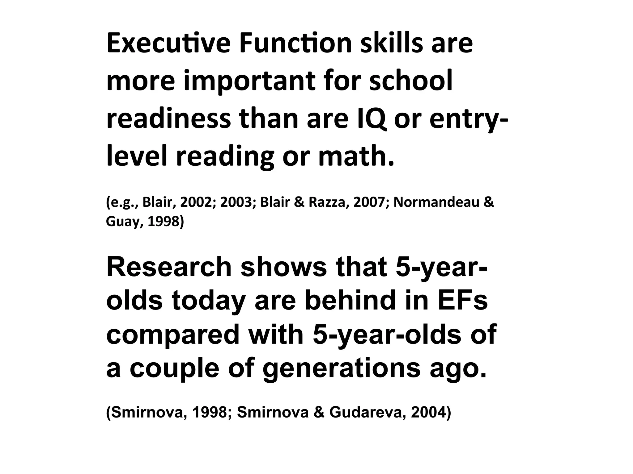 Execu:ve
Func:on
skills
are
more
important
for
school
readiness
than
are
IQ
or
entry-‐
level
reading
or
math.
(e.g.,
Blair,
2002;
2003;
Blair
&
Razza,
2007;
Normandeau
&
Guay,
1998)
Research shows that 5-year-
olds today are behind in EFs
compared with 5-year-olds of
a couple of generations ago.
(Smirnova, 1998; Smirnova & Gudareva, 2004)