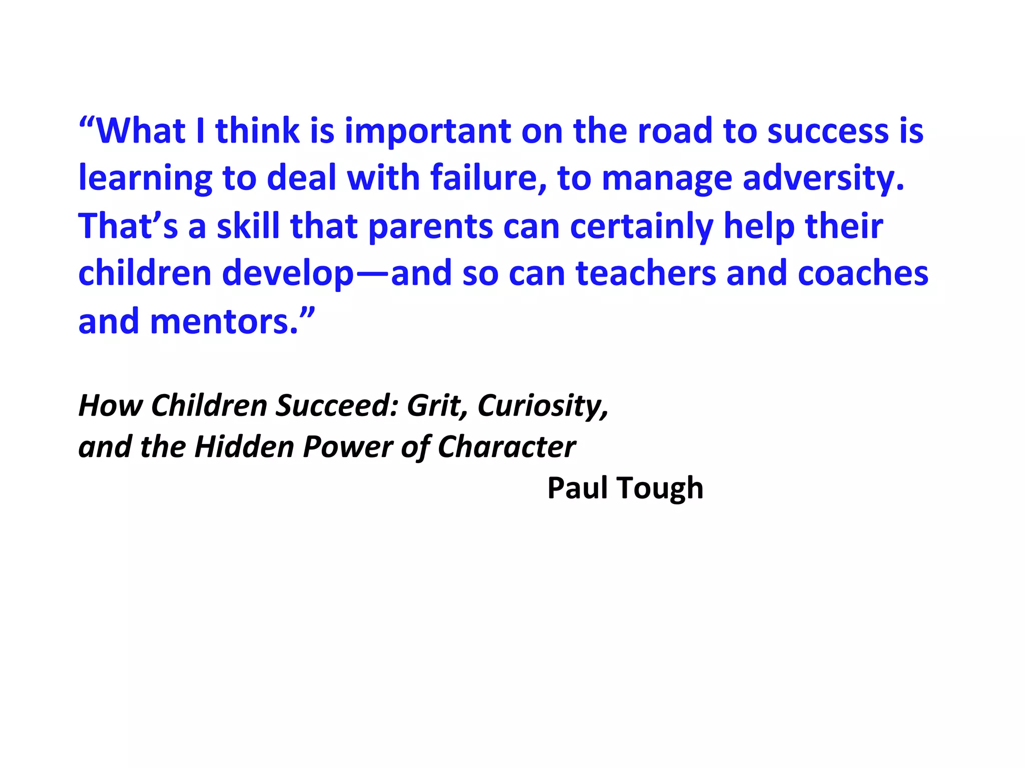“What
I
think
is
important
on
the
road
to
success
is
learning
to
deal
with
failure,
to
manage
adversity.
That’s
a
skill
that
parents
can
certainly
help
their
children
develop—and
so
can
teachers
and
coaches
and
mentors.”
How
Children
Succeed:
Grit,
Curiosity,
and
the
Hidden
Power
of
Character
Paul
Tough