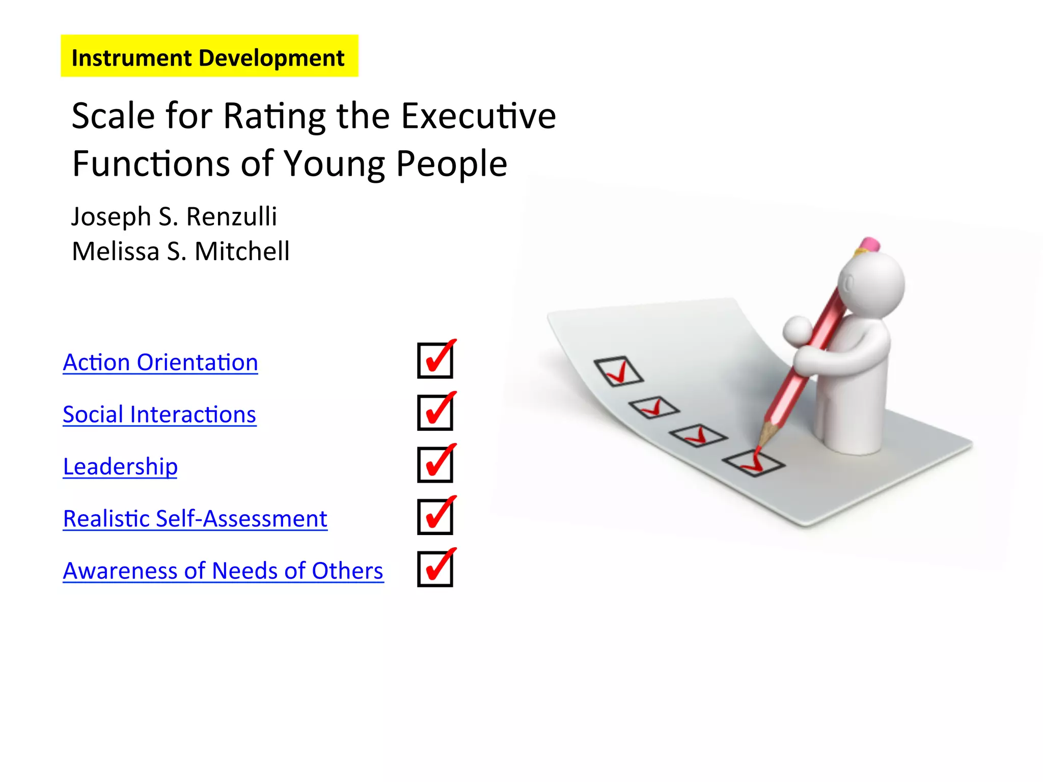 Scale
for
Ra6ng
the
Execu6ve
Func6ons
of
Young
People
Joseph
S.
Renzulli
Melissa
S.
Mitchell
Ac6on
Orienta6on
Social
Interac6ons
Leadership
Realis6c
Self-‐Assessment
Awareness
of
Needs
of
Others
Instrument
Development