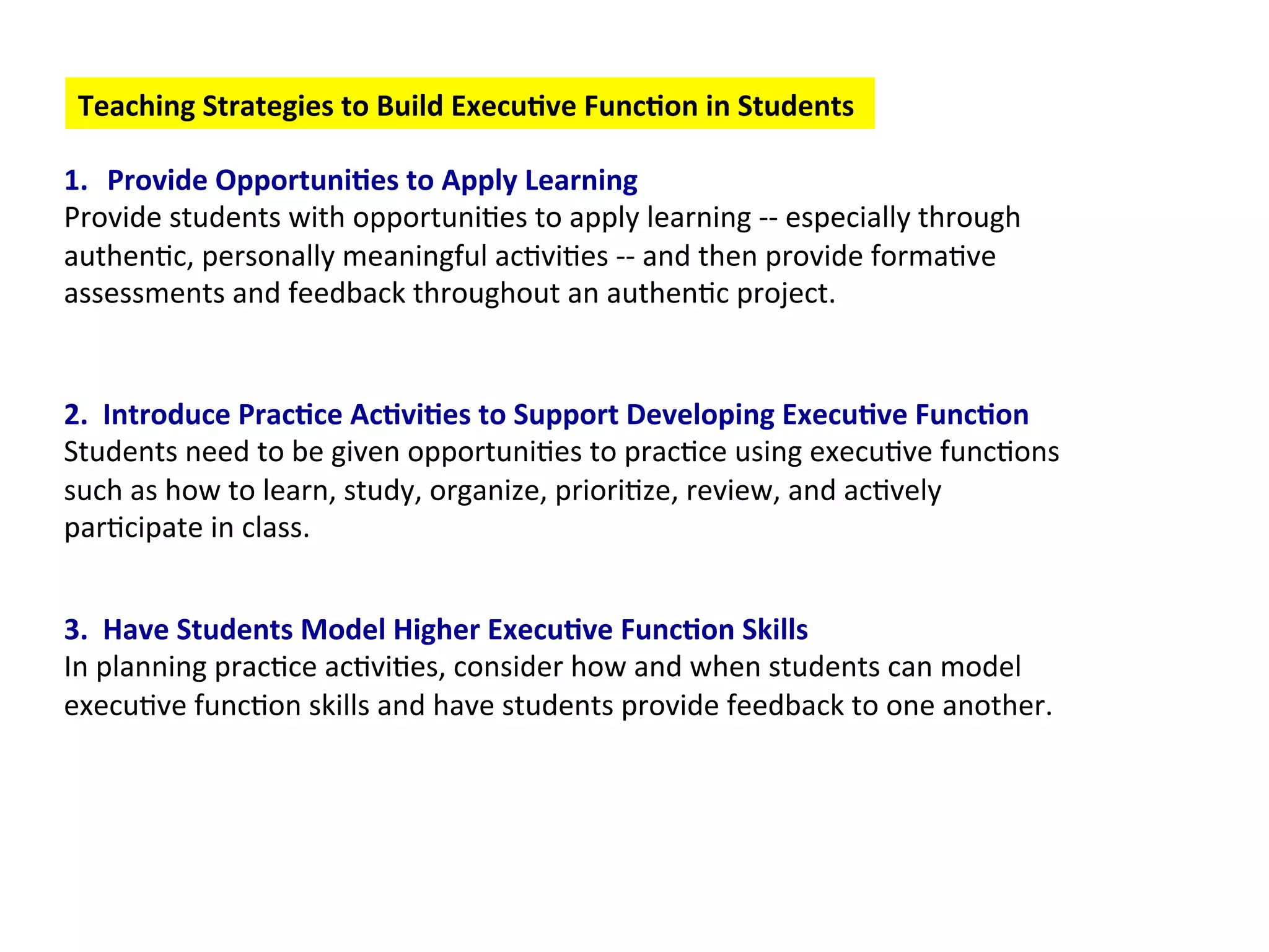 Teaching
Strategies
to
Build
Execu:ve
Func:on
in
Students
1. Provide
Opportuni:es
to
Apply
Learning
Provide
students
with
opportuni6es
to
apply
learning
-‐-‐
especially
through
authen6c,
personally
meaningful
ac6vi6es
-‐-‐
and
then
provide
forma6ve
assessments
and
feedback
throughout
an
authen6c
project.
2.
Introduce
Prac:ce
Ac:vi:es
to
Support
Developing
Execu:ve
Func:on
Students
need
to
be
given
opportuni6es
to
prac6ce
using
execu6ve
func6ons
such
as
how
to
learn,
study,
organize,
priori6ze,
review,
and
ac6vely
par6cipate
in
class.
3.
Have
Students
Model
Higher
Execu:ve
Func:on
Skills
In
planning
prac6ce
ac6vi6es,
consider
how
and
when
students
can
model
execu6ve
func6on
skills
and
have
students
provide
feedback
to
one
another.