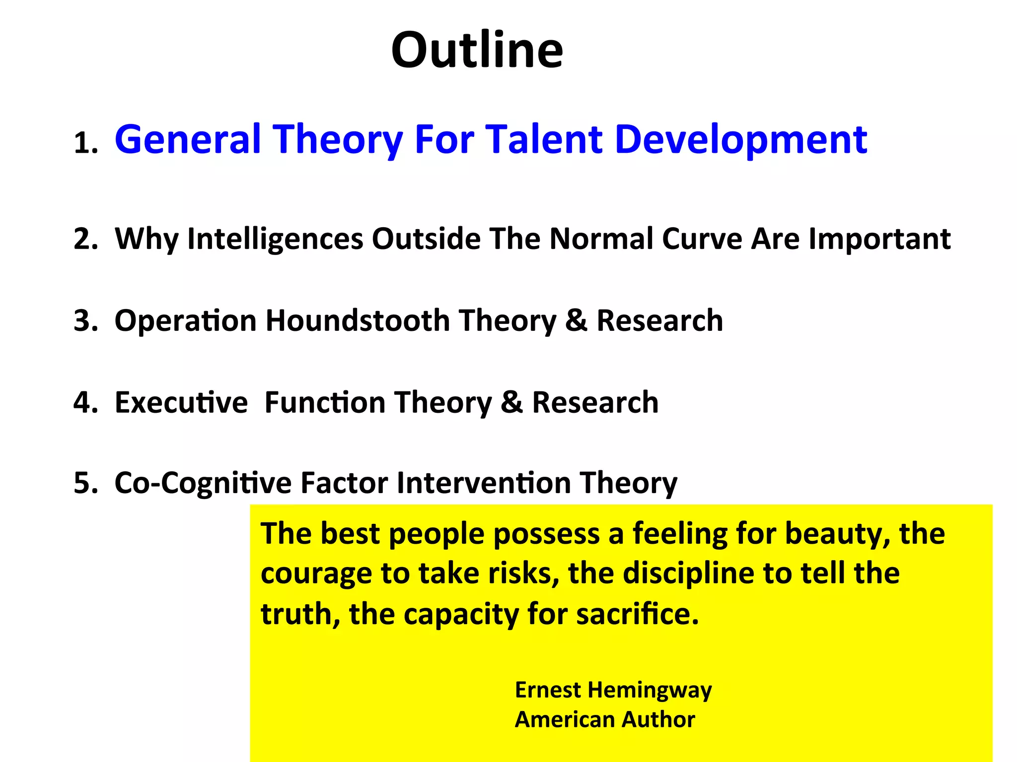 1.
General
Theory
For
Talent
Development
2.
Why
Intelligences
Outside
The
Normal
Curve
Are
Important
3.
Opera:on
Houndstooth
Theory
&
Research
4.
Execu:ve
Func:on
Theory
&
Research
5.
Co-‐Cogni:ve
Factor
Interven:on
Theory
Outline
The
best
people
possess
a
feeling
for
beauty,
the
courage
to
take
risks,
the
discipline
to
tell
the
truth,
the
capacity
for
sacrifice.
Ernest
Hemingway
American
Author