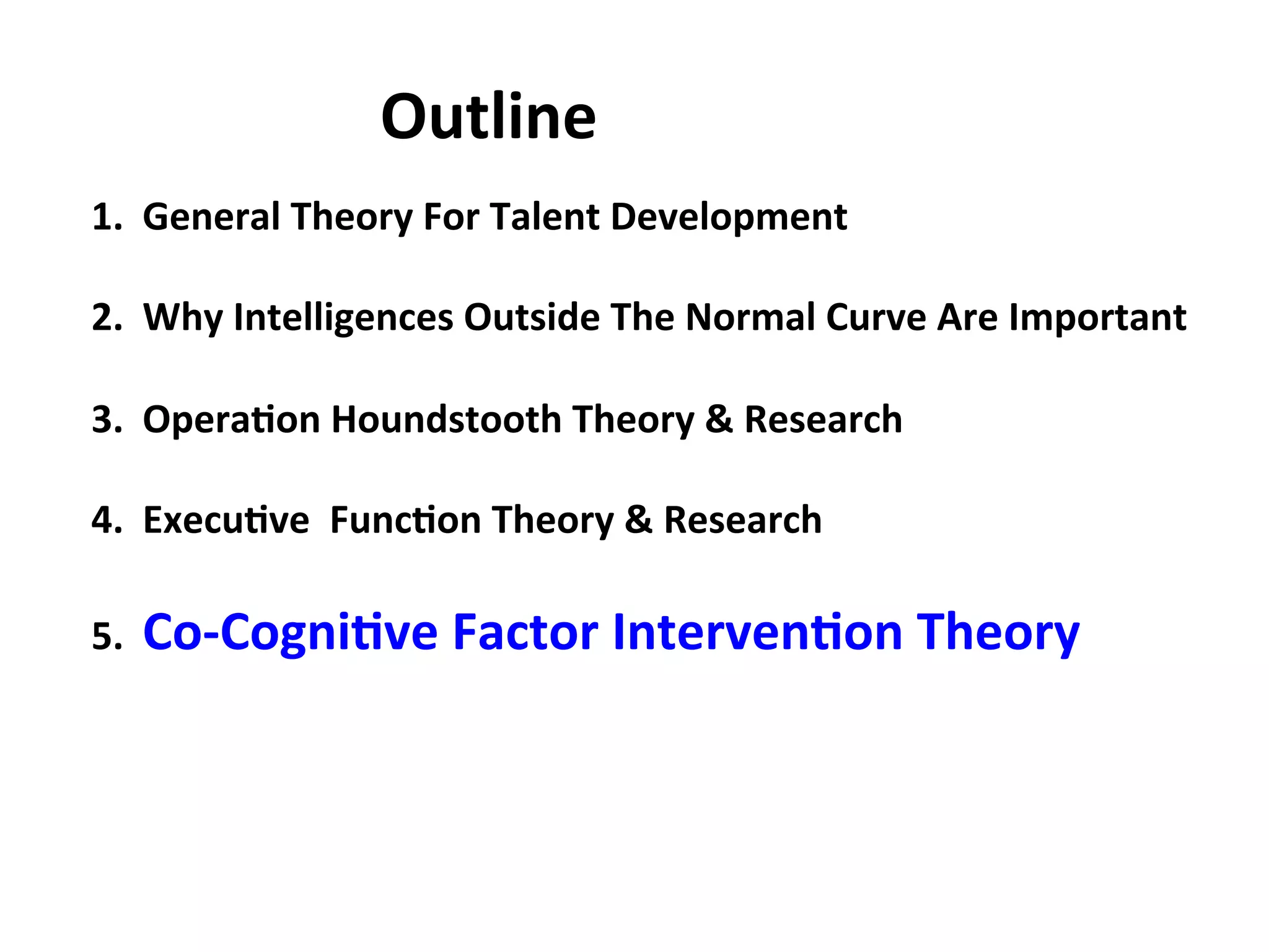 1.
General
Theory
For
Talent
Development
2.
Why
Intelligences
Outside
The
Normal
Curve
Are
Important
3.
Opera:on
Houndstooth
Theory
&
Research
4.
Execu:ve
Func:on
Theory
&
Research
5.
Co-‐Cogni:ve
Factor
Interven:on
Theory
Outline