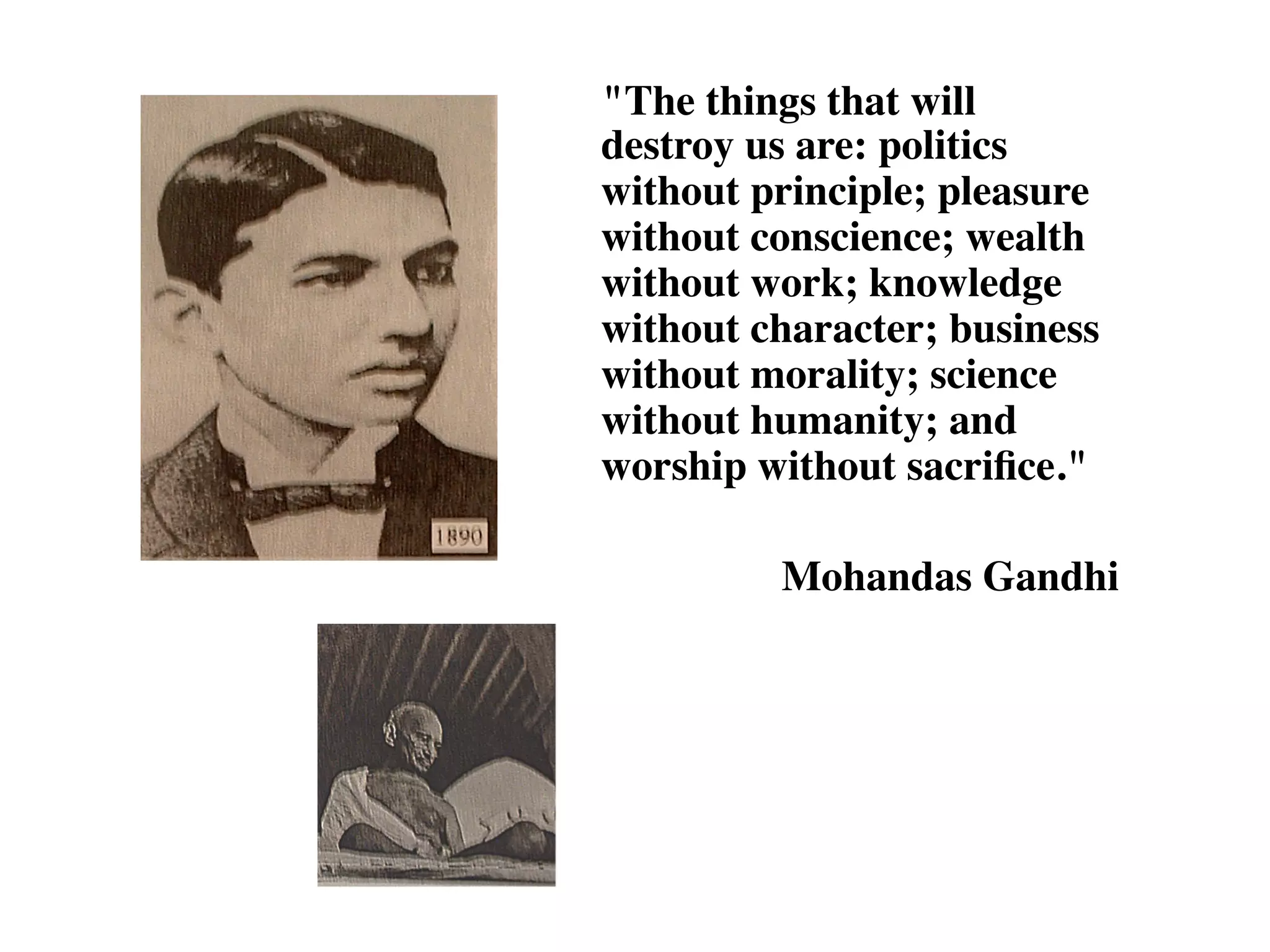 "The things that will
destroy us are: politics
without principle; pleasure
without conscience; wealth
without work; knowledge
without character; business
without morality; science
without humanity; and
worship without sacrifice."
Mohandas Gandhi