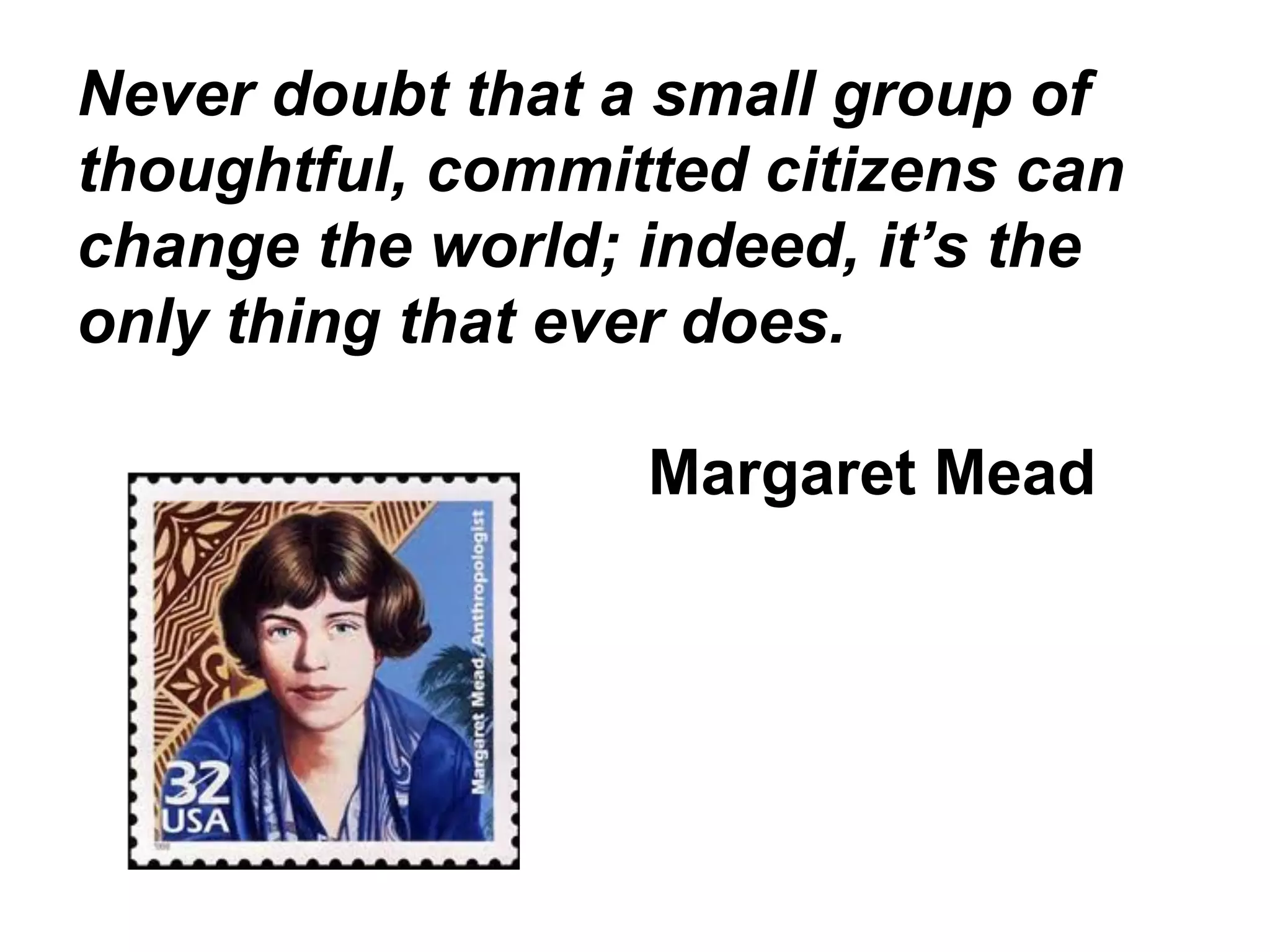Never doubt that a small group of
thoughtful, committed citizens can
change the world; indeed, it’s the
only thing that ever does.
Margaret Mead