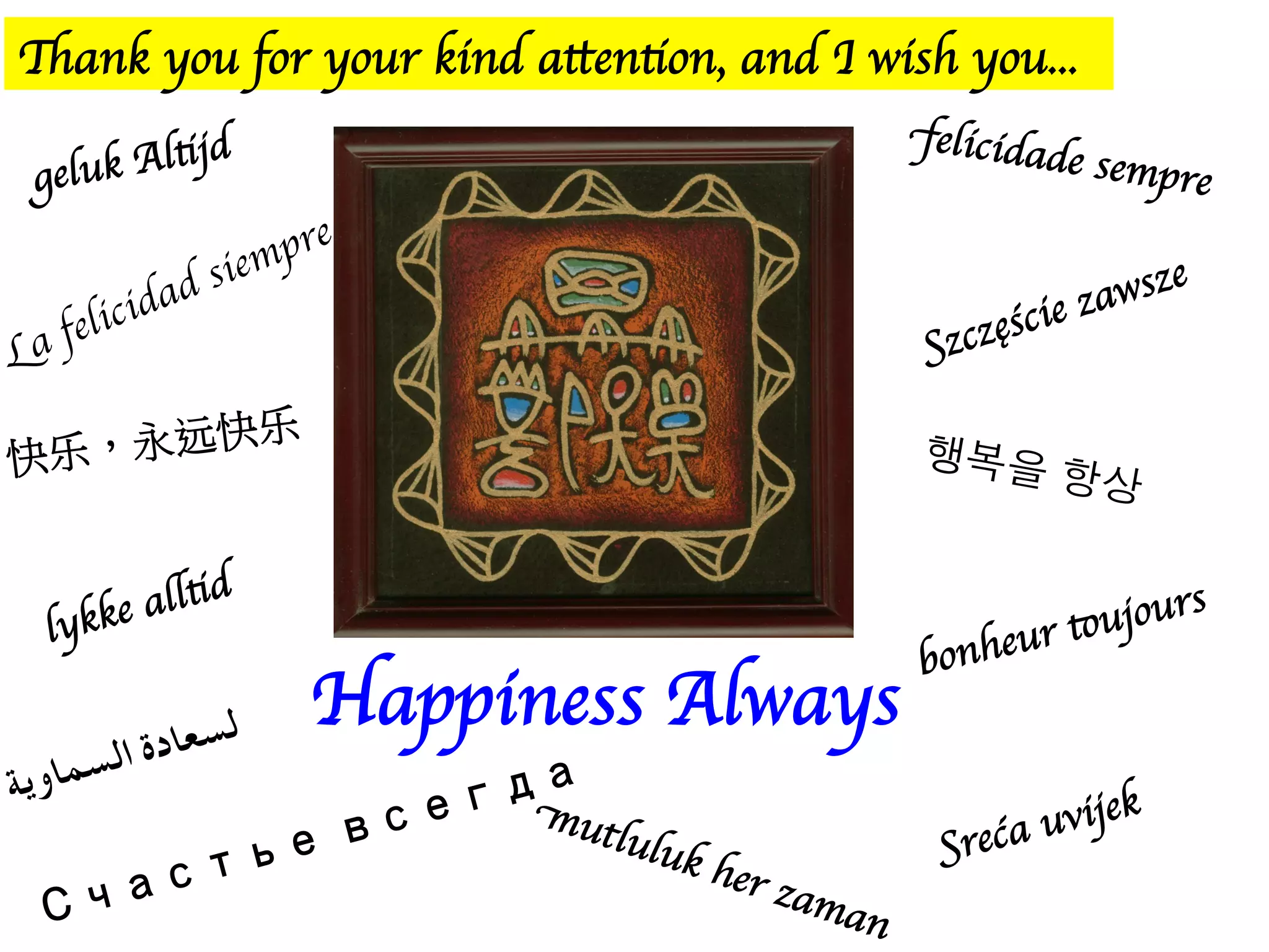 Happiness Always
Thank you for your kind attention, and I wish you...
geluk Altijd
felicidade sempre
Szczęście zawsze
快乐,永远快乐
행복을 항상
bonheur toujours
lykke alltid
Sreća uvijek
Счастье всегда
mutluluk her zaman
ﺔﻳوﺎﻤﺴﻟا ةدﺎﻌﺴﻟ