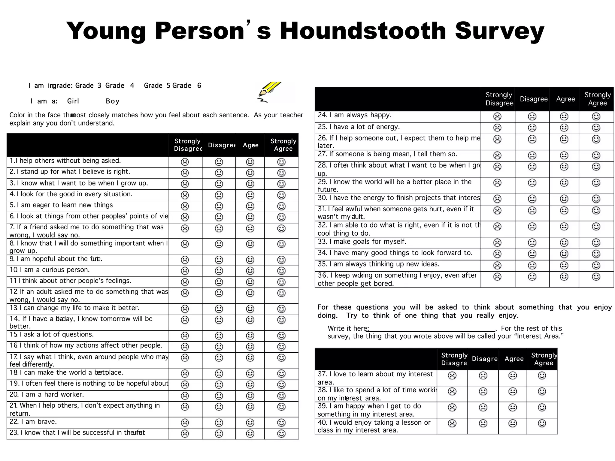 Young Person’s Houndstooth Survey
Strongly
Disagree
Disagree Agree
Strongly
Agree
24. I am always happy.
25. I have a lot of energy.
26. If I help someone out, I expect them to help me
later.
27. If someone is being mean, I tell them so.
28. I often think about what I want to be when I grow
up.
29. I know the world will be a better place in the
future.
30. I have the energy to finish projects that interest me.
31. I feel awful when someone gets hurt, even if it
wasn’t my fault.
32. I am able to do what is right, even if it is not the
cool thing to do.
33. I make goals for myself.
34. I have many good things to look forward to.
35. I am always thinking up new ideas.
36. I keep working on something I enjoy, even after
other people get bored.
For these questions you will be asked to think about something that you enjoy
doing. Try to think of one thing that you really enjoy.
Write it here: . For the rest of this
survey, the thing that you wrote above will be called your “Interest Area.”
Strongly
Disagree
Disagree Agree
Strongly
Agree
37. I love to learn about my interest
area.
38. I like to spend a lot of time working
on my interest area.
39. I am happy when I get to do
something in my interest area.
40. I would enjoy taking a lesson or
class in my interest area.
I am ingrade: Grade 3 Grade 4 Grade 5 Grade 6
I am a: Girl Boy
Color in the face thatmost closely matches how you feel about each sentence. As your teacher to
explain any you don’t understand.
Strongly
Disagree
Disagree Agree
Strongly
Agree
1.I help others without being asked.
2. I stand up for what I believe is right.
3. I know what I want to be when I grow up.
4. I look for the good in every situation.
5. I am eager to learn new things.
6. I look at things from other peoples’ points of view.
7. If a friend asked me to do something that was
wrong, I would say no.
8. I know that I will do something important when I
grow up.
9. I am hopeful about the future.
10. I am a curious person.
11. I think about other people’s feelings.
12. If an adult asked me to do something that was
wrong, I would say no.
13. I can change my life to make it better.
14. If I have a bad day, I know tomorrow will be
better.
15. I ask a lot of questions.
16. I think of how my actions affect other people.
17. I say what I think, even around people who may
feel differently.
18. I can make the world a better place.
19. I often feel there is nothing to be hopeful about.
20. I am a hard worker.
21. When I help others, I don’t expect anything in
return.
22. I am brave.
23. I know that I will be successful in the future.