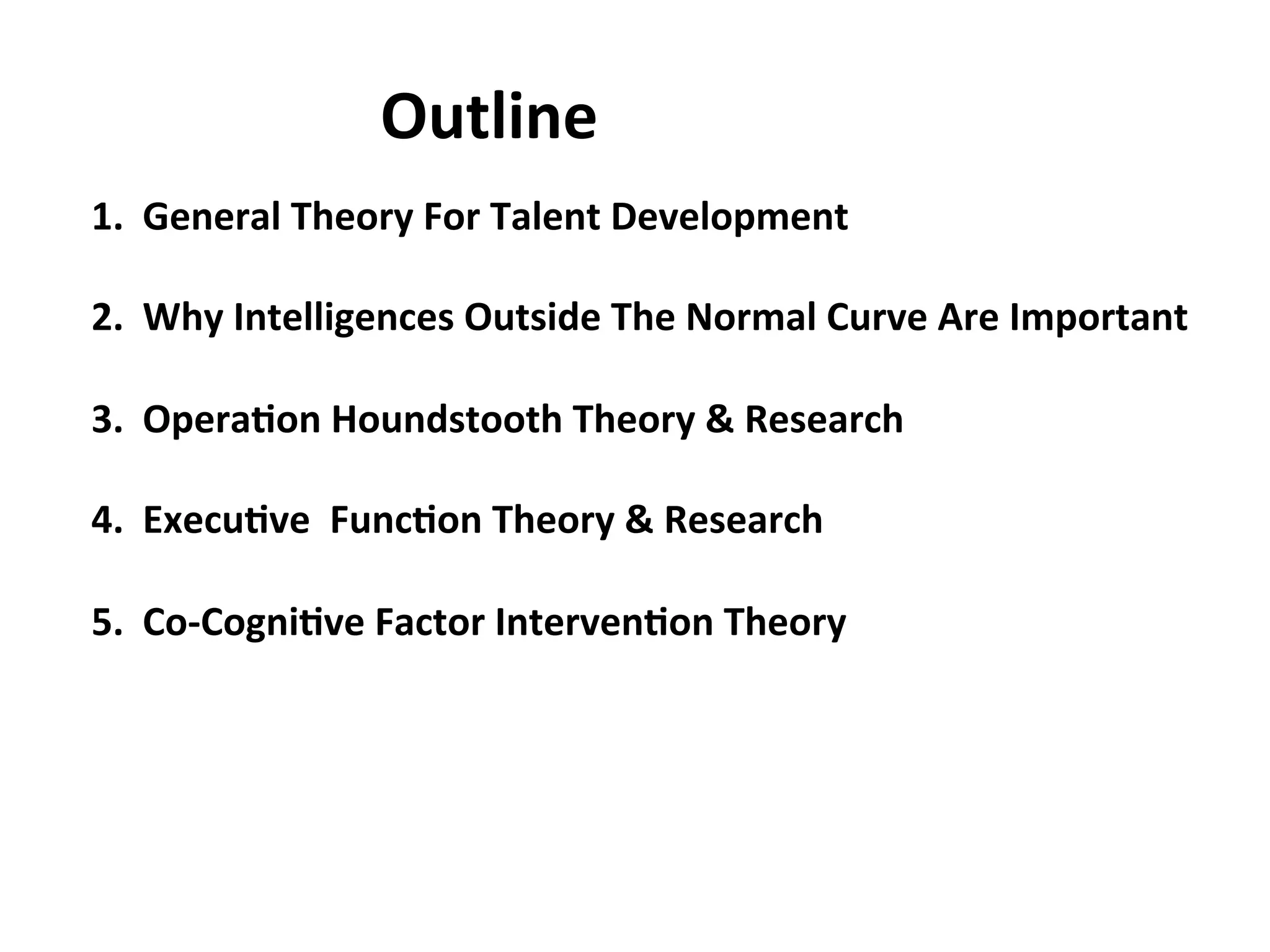 1.
General
Theory
For
Talent
Development
2.
Why
Intelligences
Outside
The
Normal
Curve
Are
Important
3.
Opera:on
Houndstooth
Theory
&
Research
4.
Execu:ve
Func:on
Theory
&
Research
5.
Co-‐Cogni:ve
Factor
Interven:on
Theory
Outline