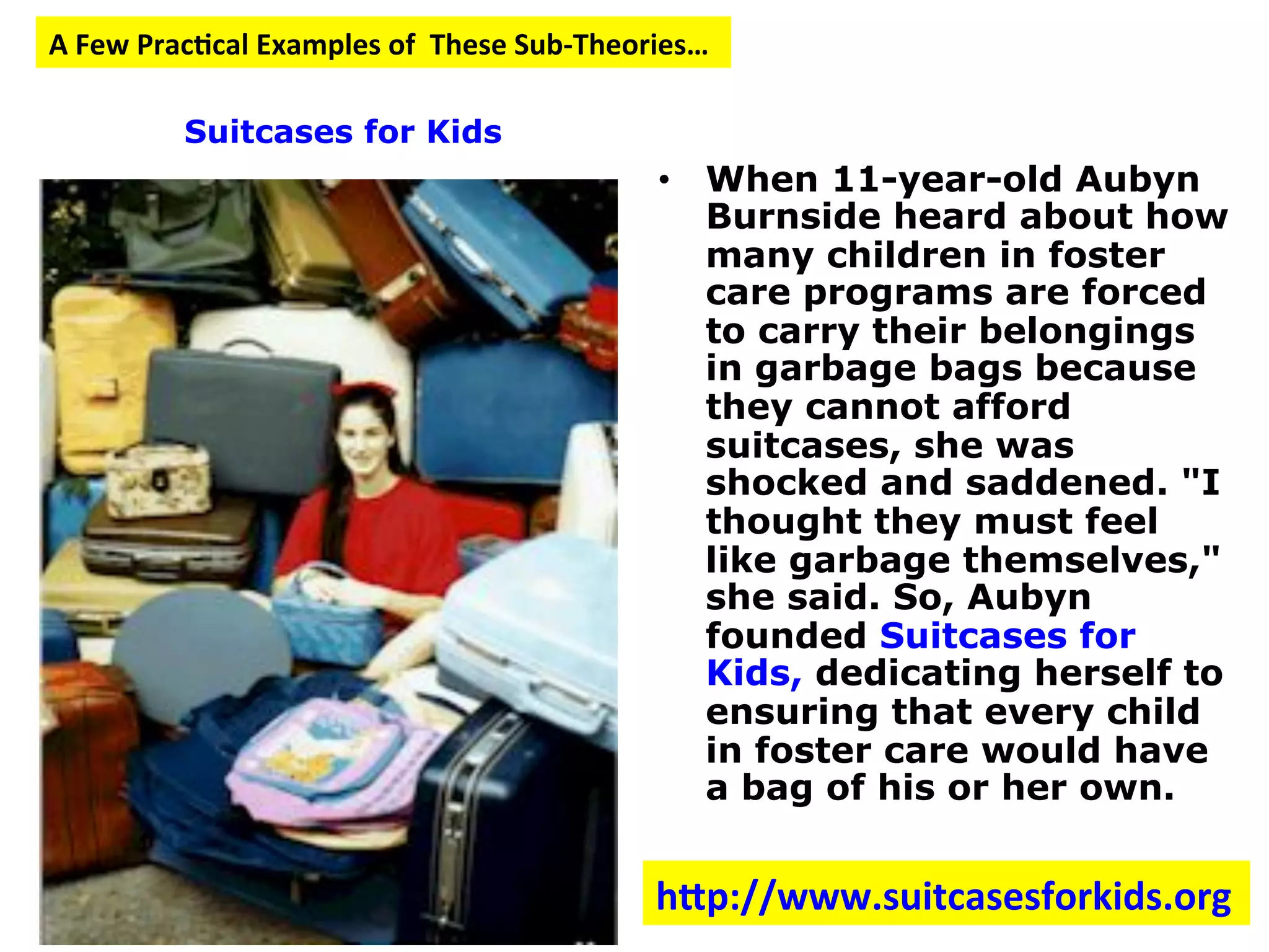 • When 11-year-old Aubyn
Burnside heard about how
many children in foster
care programs are forced
to carry their belongings
in garbage bags because
they cannot afford
suitcases, she was
shocked and saddened. "I
thought they must feel
like garbage themselves,"
she said. So, Aubyn
founded Suitcases for
Kids, dedicating herself to
ensuring that every child
in foster care would have
a bag of his or her own.
A
Few
Prac:cal
Examples
of
These
Sub-‐Theories…
Suitcases for Kids
hcp://www.suitcasesforkids.org
