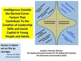 Intelligences	
  Outside	
  
the	
  Normal	
  Curve:	
  	
  
Factors	
  That	
  
Contribute	
  To	
  the	
  
Crea:on	
  of	
  Leadership	
  
Skills	
  and	
  Social	
  
Capital	
  In	
  Young	
  
People	
  and	
  Adults	
  	
  
･
Joseph	
  S.	
  Renzulli,	
  Director	
  
The	
  Na:onal	
  Research	
  Center	
  On	
  The	
  GiJed	
  And	
  Talented	
  
The	
  University	
  of	
  Connec:cut	
  (USA)	
  
The	
  Development	
  	
  
Of	
  Social	
  Capital	
  
Leadership	
  For	
  A	
  
Changing	
  World	
  
Genius	
  is	
  talent	
  
set	
  on	
  ﬁre	
  by	
  
courage.	
  
Henry	
  van	
  Dyke	
  
American	
  Author	
   	
  	
  
	
  
 