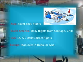 ◦ Asia: direct daily flights
◦ South America: Daily flights from Santiago, Chile
◦ USA: LA, SF, Dallas direct flights
Europe: Stop over in Dubai or Asia
 