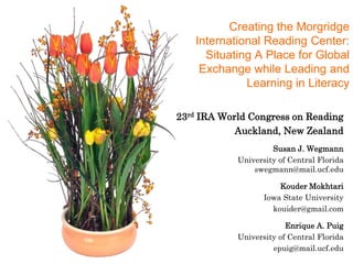 Creating the Morgridge International Reading Center: Situating A Place for Global Exchange while Leading and Learning in Literacy 23rd IRA World Congress on Reading Auckland, New Zealand  Susan J. Wegmann University of Central Florida swegmann@mail.ucf.edu Kouder Mokhtari Iowa State University kouider@gmail.com Enrique A. Puig University of Central Florida epuig@mail.ucf.edu 