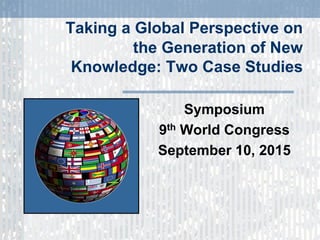 Taking a Global Perspective on
the Generation of New
Knowledge: Two Case Studies
Symposium
9th World Congress
September 10, 2015
 