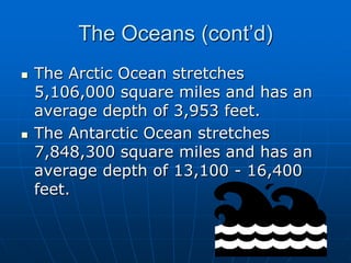 The Oceans (cont’d)The Arctic Ocean stretches 5,106,000 square miles and has an average depth of 3,953 feet.The Antarctic Ocean stretches 7,848,300 square miles and has an average depth of 13,100 - 16,400 feet.
