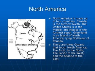 North AmericaNorth America is made up of four countries: Canada is the furthest North, The United States is in the middle, and Mexico is the furthest south. Greenland is an Island of North America, lying Northeast of Canada.There are three Oceans that touch North America, The Arctic to the North, The Pacific to the West, and the Atlantic to the East.