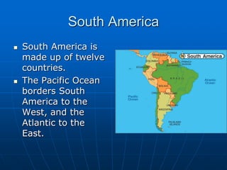 South AmericaSouth America is made up of twelve countries.The Pacific Ocean borders South America to the West, and the Atlantic to the East.