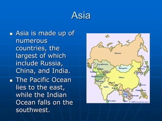 AsiaAsia is made up of numerous countries, the largest of which include Russia, China, and India.The Pacific Ocean lies to the east, while the Indian Ocean falls on the southwest. 