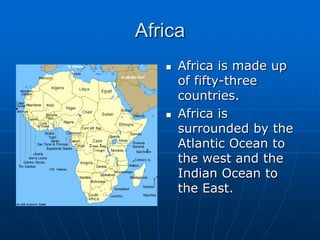 AfricaAfrica is made up of fifty-three countries.Africa is surrounded by the Atlantic Ocean to the west and the Indian Ocean to the East.