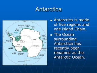 AntarcticaAntarctica is made of five regions and one island Chain.The Ocean surrounding Antarctica has recently been renamed as the Antarctic Ocean.