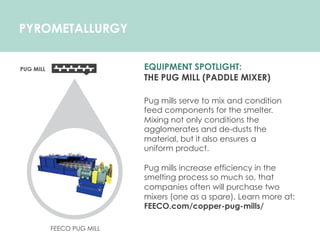 PYROMETALLURGY
EQUIPMENT SPOTLIGHT:
THE PUG MILL (PADDLE MIXER)
Pug mills serve to mix and condition
feed components for the smelter.
Mixing not only conditions the
agglomerates and de-dusts the
material, but it also ensures a
uniform product.
Pug mills increase efficiency in the
smelting process so much so, that
companies often will purchase two
mixers (one as a spare). Learn more at:
FEECO.com/copper-pug-mills/
FEECO PUG MILL
 