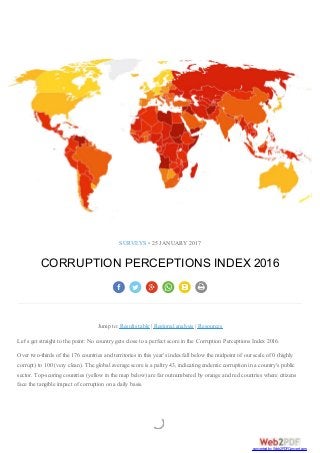 SURVEYS • 25 JANUARY 2017
CORRUPTION PERCEPTIONS INDEX 2016
Jump to: Results table | Regional analysis | Resources
Let's get straight to the point: No country gets close to a perfect score in the Corruption Perceptions Index 2016.
Over two-thirds of the 176 countries and territories in this year's index fall below the midpoint of our scale of 0 (highly
corrupt) to 100 (very clean). The global average score is a paltry 43, indicating endemic corruption in a country's public
sector. Top-scoring countries (yellow in the map below) are far outnumbered by orange and red countries where citizens
face the tangible impact of corruption on a daily basis.
converted by Web2PDFConvert.com
 