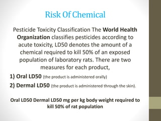 Risk Of Chemical
Pesticide Toxicity Classification The World Health
Organization classifies pesticides according to
acute toxicity, LD50 denotes the amount of a
chemical required to kill 50% of an exposed
population of laboratory rats. There are two
measures for each product,
1) Oral LD50 (the product is administered orally)
2) Dermal LD50 (the product is administered through the skin).
Oral LD50 Dermal LD50 mg per kg body weight required to
kill 50% of rat population
 