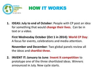 1.IDEAS: July to end of October: People with CP post an idea for something that would change their lives. Can be in text or a video. First Wednesday October (Oct 1 in 2014): World CP Day: A focus for events, celebrations and media attention. November and December: Two global panels review all the ideas and shortlist three. 
2.INVENT IT: January to June: Invent It competition to prototype one of the three shortlisted ideas. Winners announced in July. New cycle starts. 
HOW IT WORKS  