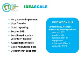Very easy to implement 
User friendly 
Good reporting 
Section 508 
Distributed admin - volunteer ‘taggers’ 
Assessment module 
Good Knowledge Base 
24 hour chat support! 
IDEASCALE 
INNOVATION HUB Cerebral Palsy Alliance’s internal innovation platform: 
•launched 2012 
•‘practice’ site 
•high level staff of engagement 
•online and offline > applied to WCPD  
