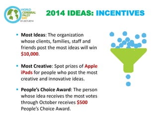 Most Ideas: The organization whose clients, families, staff and friends post the most ideas will win $10,000. 
Most Creative: Spot prizes of Apple iPads for people who post the most creative and innovative ideas. 
People’s Choice Award: The person whose idea receives the most votes through October receives $500 People’s Choice Award. 
2014 IDEAS: INCENTIVES  