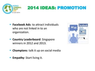 Facebook Ads: to attract individuals who are not linked in to an organization. 
Country Leaderboard: Singapore winners in 2012 and 2013. 
Champions: talk it up on social media 
Empathy: Start living it. 
2014 IDEAS: PROMOTION  