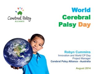 World Cerebral Palsy Day 
Robyn Cummins Innovation and World CP Day Project Manager Cerebral Palsy Alliance - Australia August 2014  