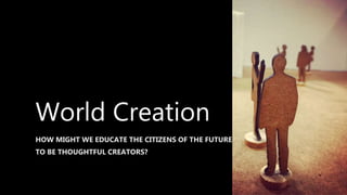World Creation
HOW MIGHT WE EDUCATE THE CITIZENS OF THE FUTURE
TO BE THOUGHTFUL CREATORS?
 