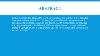 ABSTRACT
 In slide 3, it provides data on the worst corrupt countries. In slides 4-8, it provides
corruption comparison of two countries, the countries with the higher score is
considered to have less corruption and countries with the low score actually has
the highest corruption. In slides 4-8, different countries are compare to United
States in Corruption.The 9 slide is where you find references on the same subject
world corruption.
 