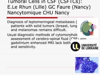 Tumoral Cells in CSF (CSFTCs):
E.Le Rhun (Lille) GC Faure (Nancy)
Nancytomique CHU Nancy
Diagnosis of leptomeningeal metastases (LM) in
patients with solid tumors (breast, lung, ...)
and melanomas remains difficult.
Usual diagnostic methods of cytomorphological
assessment of cerebro-spinal fluid (CSF) and
gadolinium enhanced MRI lack both specificity
and sensitivity.
 