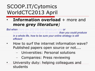 SCOOP.IT/Cytomics
WorldCTC2013 April
• Information overload + more and
more grey literature)
But when there are 200 000 000 tweets per day or
more activity on the web in 60 seconds than you could produce
in a whole life, how to be sure your online strategy is still
efficient
• How to surf the internet information wave?
Published papers open source or not....
– Universities: Personal solutions
– Companies: Press reviewing
• University duty: helping colleagues and
students
 