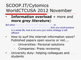 SCOOP.IT/Cytomics
WorldCTCUSA 2012 November
•    Information overload + more and
     more grey literature)
But when there are 200 000 000 tweets per day or
     more activity on the web in 60 seconds than you could produce
     in a whole life, how to be sure your online strategy is still
     efficient
•    How to surf the internet information wave?
     Published papers open source or not....
       – Universities: Personal solutions
       – Companies: Press reviewing
•    University duty: helping colleagues and
     students
 