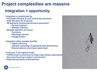 Project complexities are massive
 Integration = opportunity
 Integration is complicated by:
 • Increased schedule & cost (multi party contracts)
 • Risk allocation for financing
 • Wrapping for process/performance guarantee?
       • No sole engineer
       • Multiple licensors
 • Multiple operation scenarios
       • Turndown
       • Off-design periods
       • Polygeneration

 Integration offers sizeable benefits:
      • higher efficiency
      • operator ownership of optimized plant performance
      • thermal balance (minimized waste heat)

 Financing  the highest hurdle:
 • CAPEX scale is enormous for large scale refinery equivalents
 • Securing financing in today’s environment
 • Need strong balance sheet partners



                                                                   17 /
                                                                  GE /
 