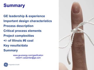 Summary

GE leadership & experience
Important design characteristics
Process description
Critical process elements
Project complexities
+/- of Illinois #6 coal
Key results/data
Summary
       www.ge-energy.com/gasification
         robert1.carpenter@ge.com


                                         21 /
                                        GE /
 
