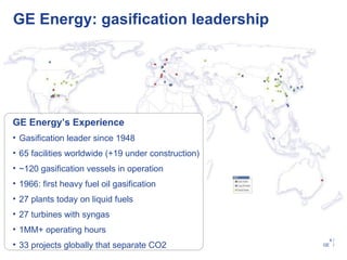 GE Energy: gasification leadership




GE Energy’s Experience
• Gasification leader since 1948
• 65 facilities worldwide (+19 under construction)
• ~120 gasification vessels in operation
• 1966: first heavy fuel oil gasification
• 27 plants today on liquid fuels
• 27 turbines with syngas
• 1MM+ operating hours
                                                       4/
• 33 projects globally that separate CO2             GE /
 