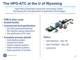 The HPG-ATC at the U of Wyoming
              High Plains Gasification Advanced Technology Center:
             Developing the next generation of gasification technologies



• PRB & other coals
• Scaled facility
• Commercial level gasification
  – Dry feed (pressure/metering)
  – Dry injection (spray dispersion)
  – Dry gasification (O/C ratio)
• Complete process blocks                      Status
  –   Coal feeding system                      • Site Selection…May ‘09
  –   Gasification island
  –   Carbon capture systems                   • Start PreFEED…May ‘09
  –   Water treatment systems                  • COD 2012
  –   Data acquisition & controls

                                                                             6/
                                                                           GE /
 