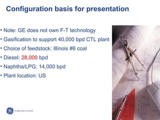 Configuration basis for presentation

• Note: GE does not own F-T technology
• Gasification to support 40,000 bpd CTL plant
• Choice of feedstock: Illinois #6 coal
• Diesel: 28,000 bpd
• Naphtha/LPG: 14,000 bpd
• Plant location: US




                                                   8/
                                                 GE /
 